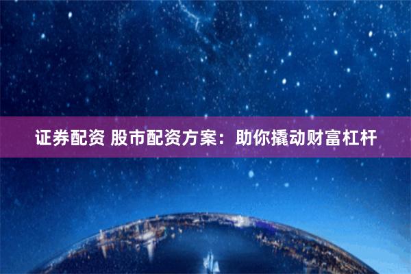 证券配资 股市配资方案：助你撬动财富杠杆