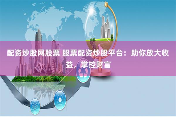 配资炒股网股票 股票配资炒股平台：助你放大收益，掌控财富