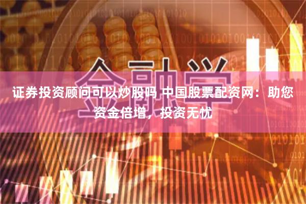 证券投资顾问可以炒股吗 中国股票配资网：助您资金倍增，投资无忧