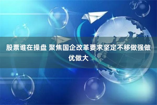 股票谁在操盘 聚焦国企改革要求坚定不移做强做优做大
