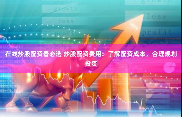 在线炒股配资看必选 炒股配资费用：了解配资成本，合理规划投资