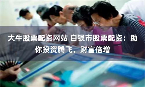 大牛股票配资网站 白银市股票配资：助你投资腾飞，财富倍增