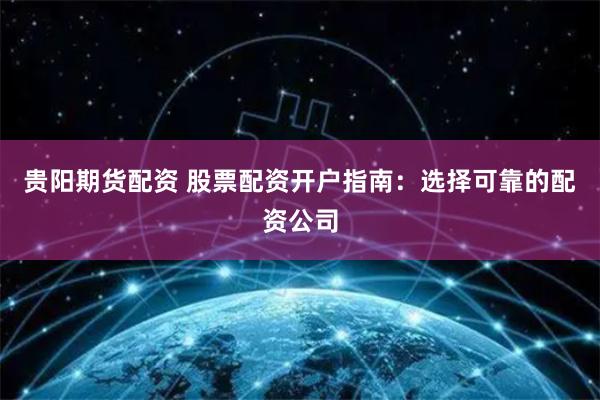 贵阳期货配资 股票配资开户指南：选择可靠的配资公司