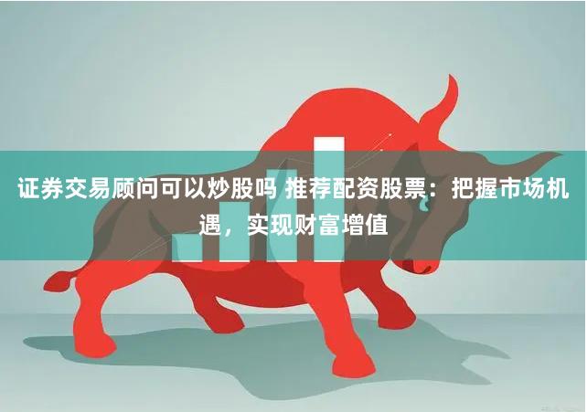 证券交易顾问可以炒股吗 推荐配资股票：把握市场机遇，实现财富增值