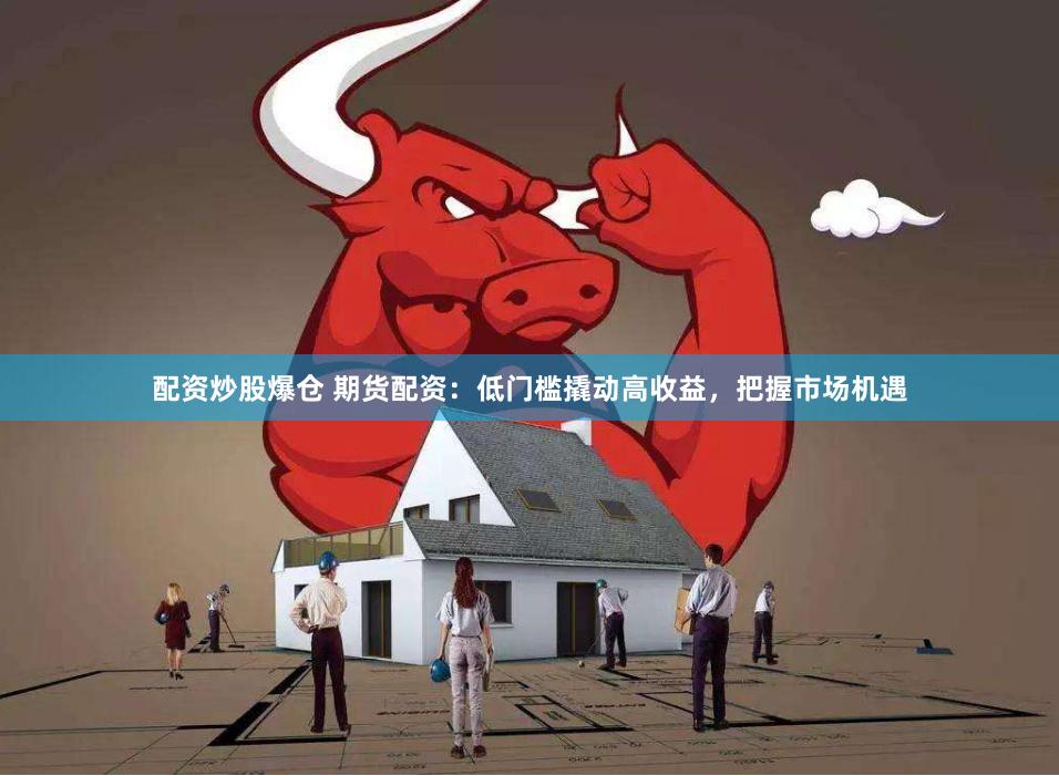 配资炒股爆仓 期货配资：低门槛撬动高收益，把握市场机遇