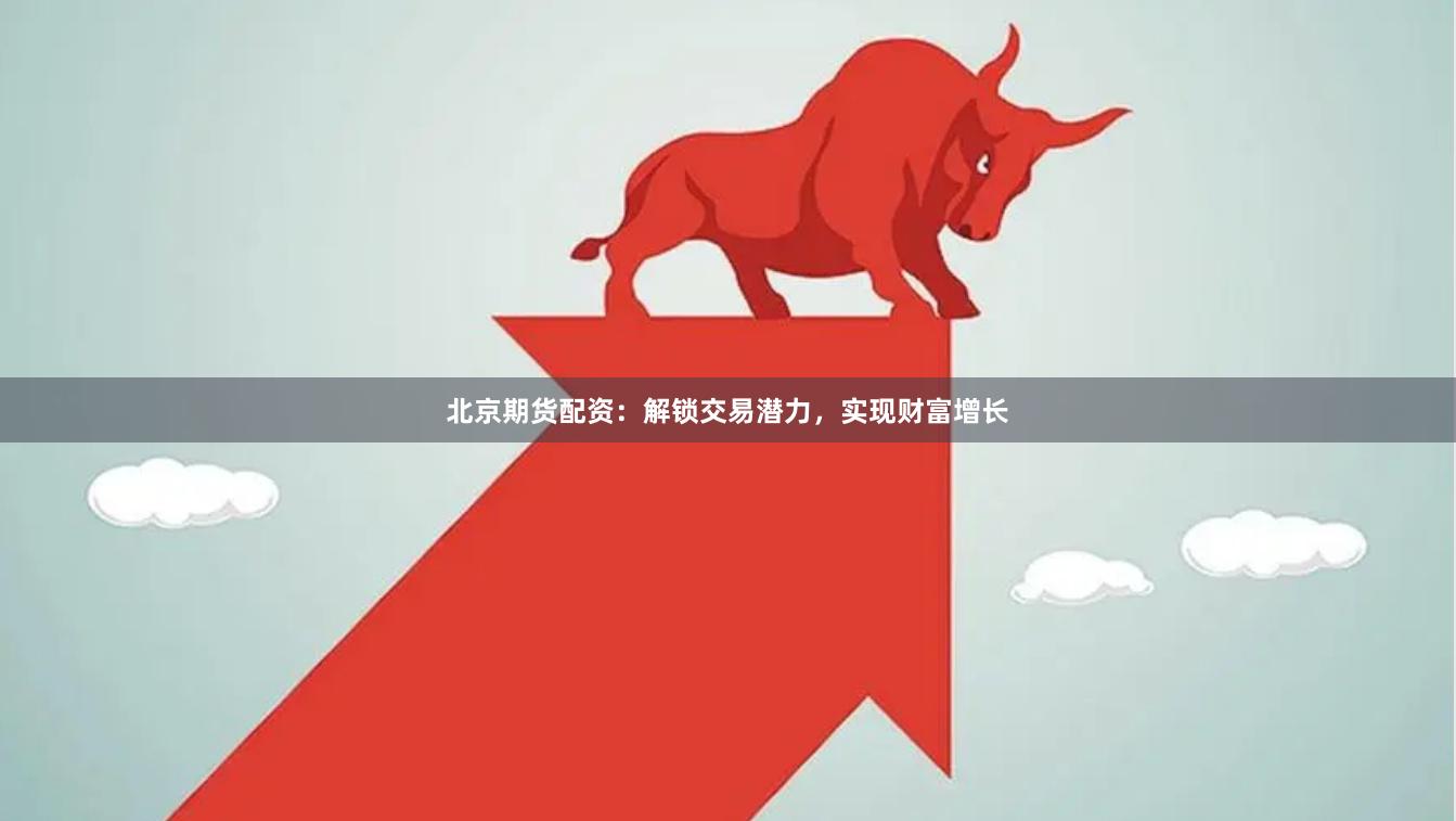北京期货配资：解锁交易潜力，实现财富增长