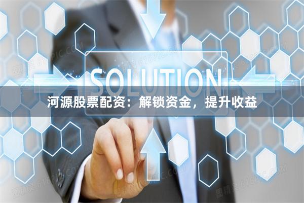 河源股票配资：解锁资金，提升收益