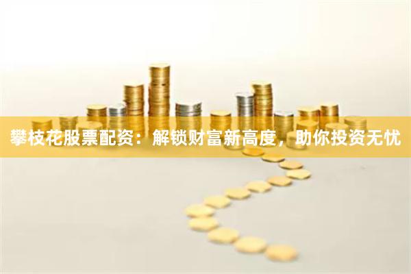 攀枝花股票配资：解锁财富新高度，助你投资无忧