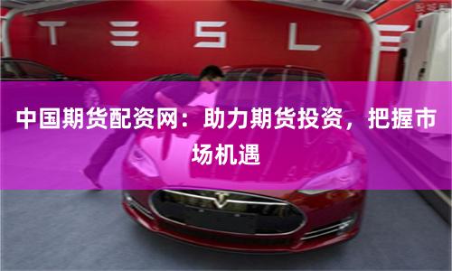 中国期货配资网：助力期货投资，把握市场机遇