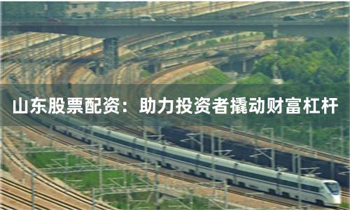 山东股票配资：助力投资者撬动财富杠杆