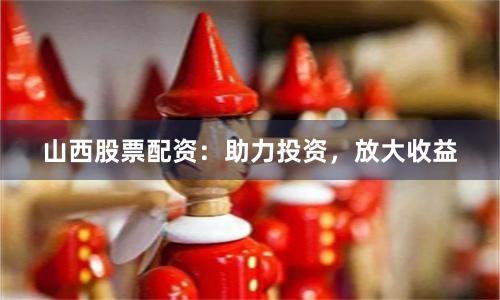 山西股票配资：助力投资，放大收益
