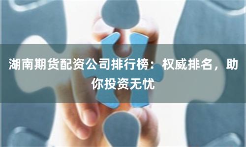 湖南期货配资公司排行榜：权威排名，助你投资无忧
