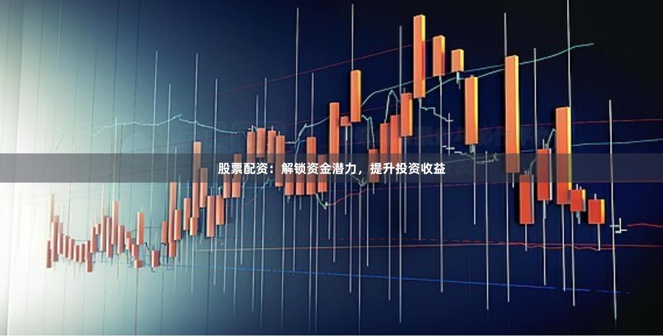 股票配资：解锁资金潜力，提升投资收益