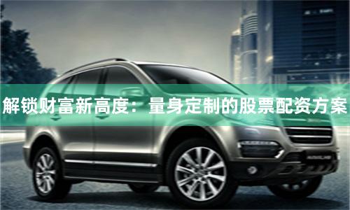 解锁财富新高度：量身定制的股票配资方案