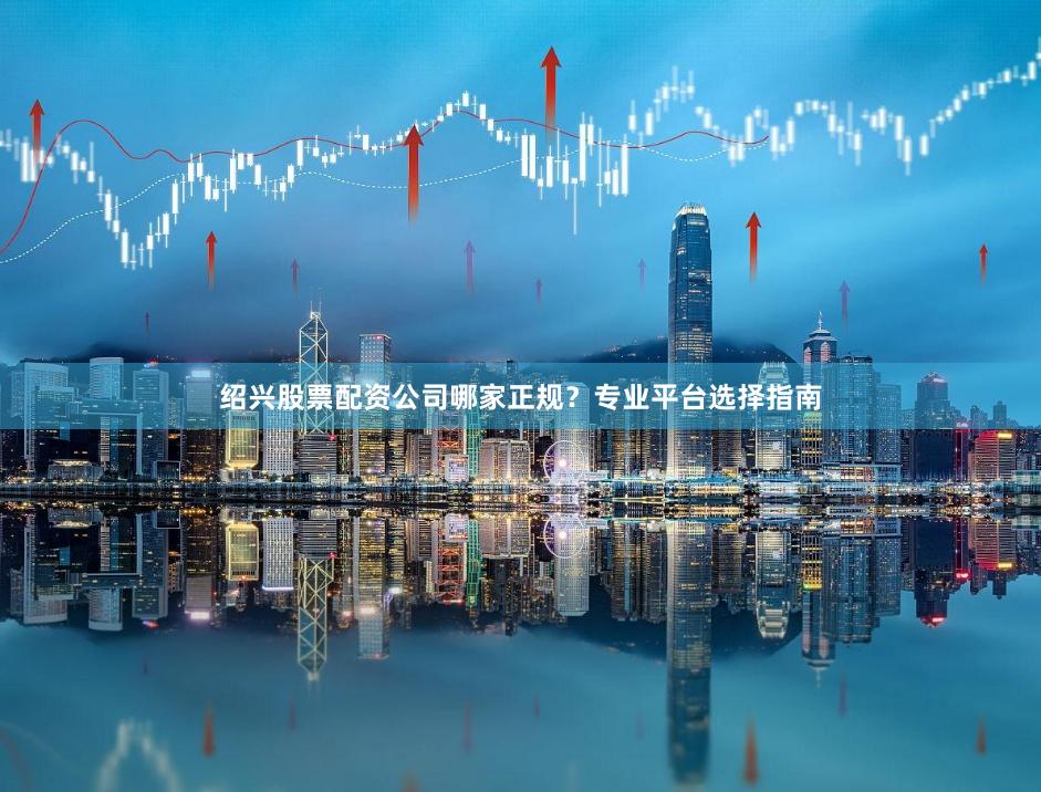 绍兴股票配资公司哪家正规？专业平台选择指南