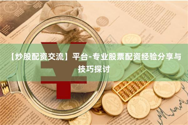 【炒股配资交流】平台-专业股票配资经验分享与技巧探讨