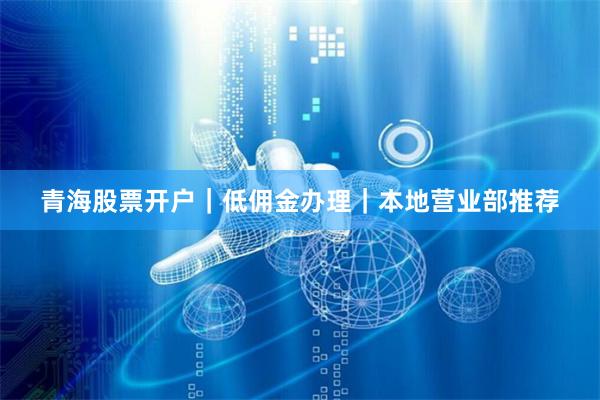 青海股票开户｜低佣金办理｜本地营业部推荐
