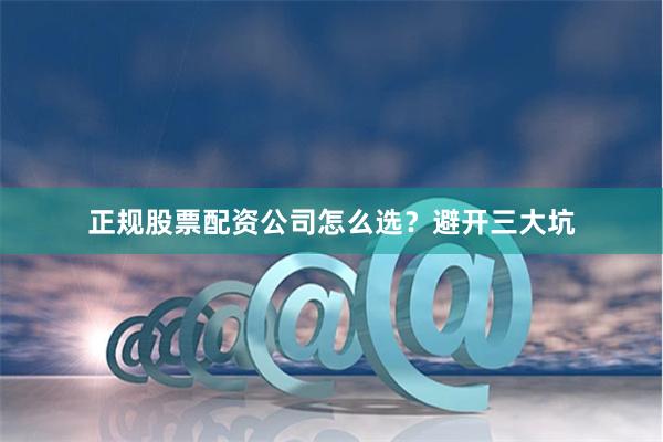 正规股票配资公司怎么选？避开三大坑